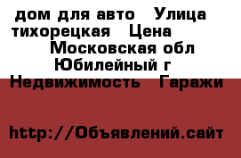 дом для авто › Улица ­ тихорецкая › Цена ­ 830 000 - Московская обл., Юбилейный г. Недвижимость » Гаражи   